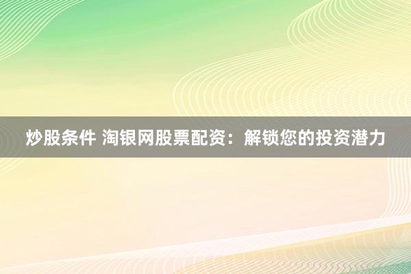 炒股条件 淘银网股票配资：解锁您的投资潜力