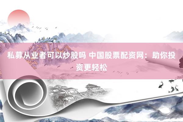 私募从业者可以炒股吗 中国股票配资网：助你投资更轻松