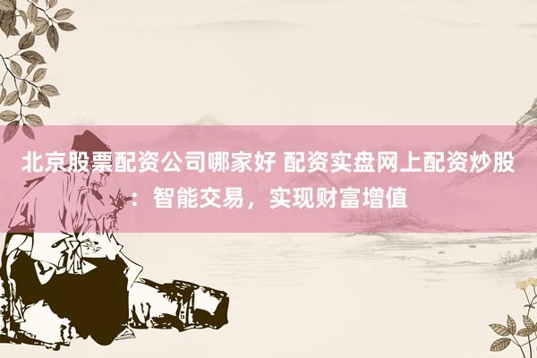 北京股票配资公司哪家好 配资实盘网上配资炒股：智能交易，实现财富增值