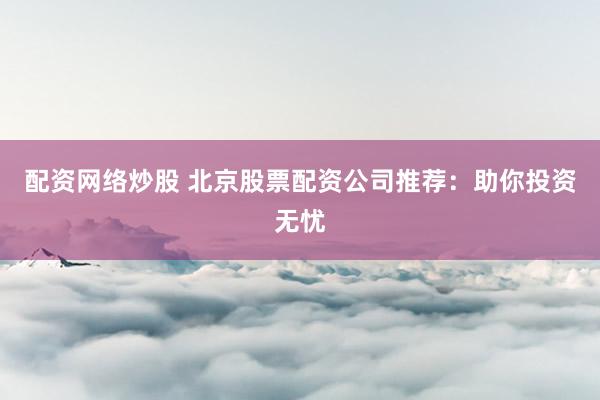 配资网络炒股 北京股票配资公司推荐：助你投资无忧