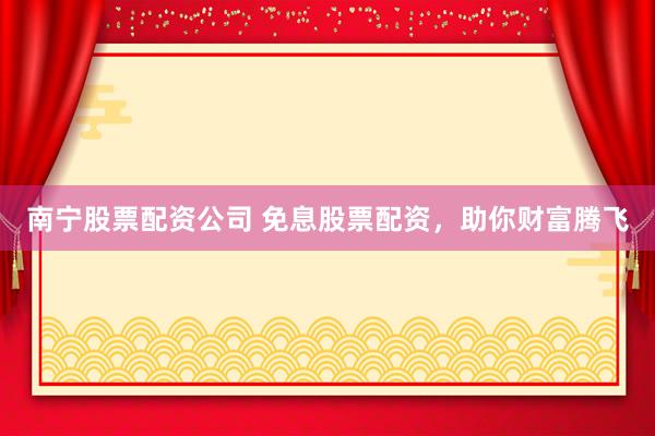 南宁股票配资公司 免息股票配资，助你财富腾飞