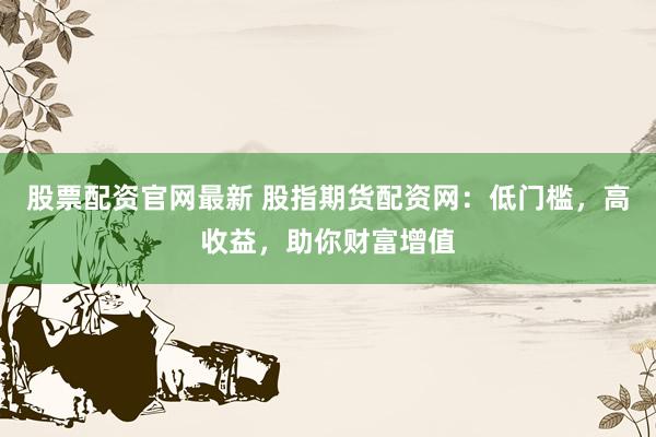 股票配资官网最新 股指期货配资网：低门槛，高收益，助你财富增值