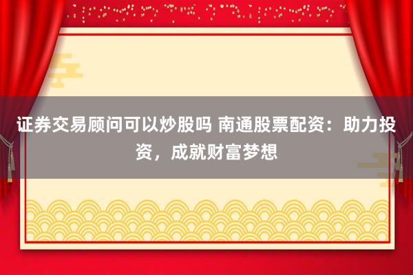 证券交易顾问可以炒股吗 南通股票配资：助力投资，成就财富梦想