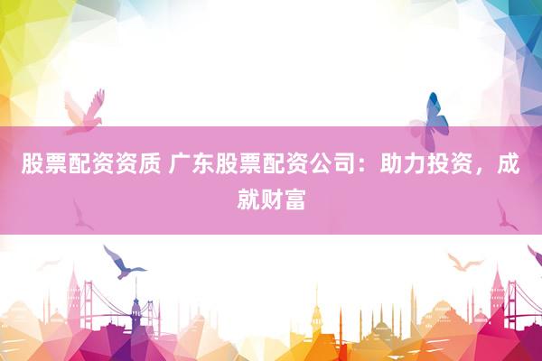 股票配资资质 广东股票配资公司：助力投资，成就财富
