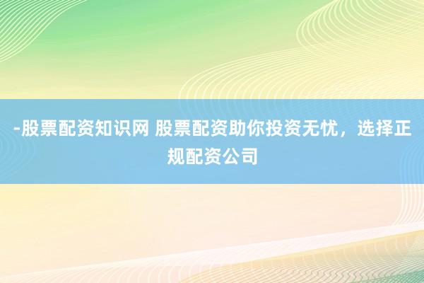 -股票配资知识网 股票配资助你投资无忧，选择正规配资公司