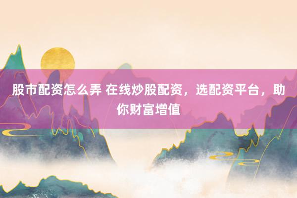 股市配资怎么弄 在线炒股配资，选配资平台，助你财富增值