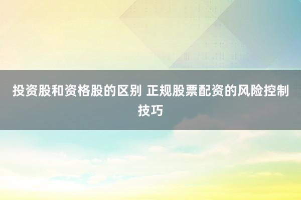 投资股和资格股的区别 正规股票配资的风险控制技巧