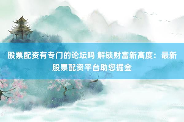 股票配资有专门的论坛吗 解锁财富新高度：最新股票配资平台助您掘金