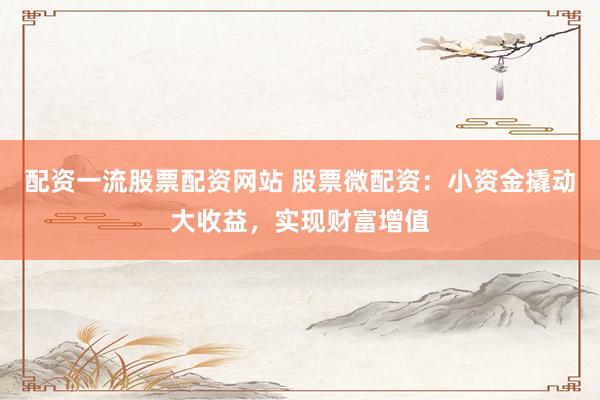 配资一流股票配资网站 股票微配资：小资金撬动大收益，实现财富增值